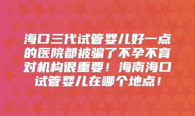 海口三代试管婴儿好一点的医院都被骗了不孕不育对机构很重要!海南海口试管婴儿在哪个地点!