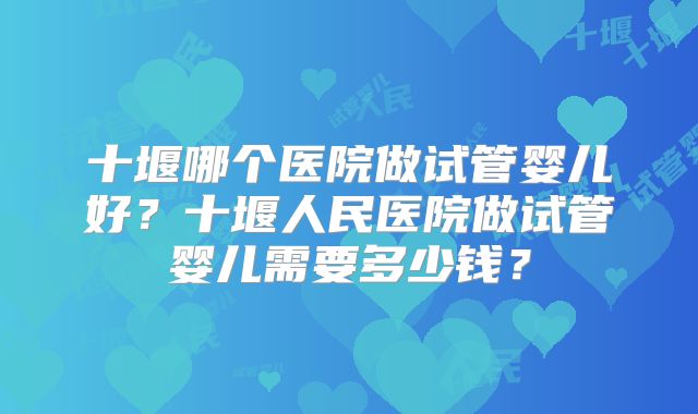 十堰哪个医院做试管婴儿好？十堰人民医院做试管婴儿需要多少钱？