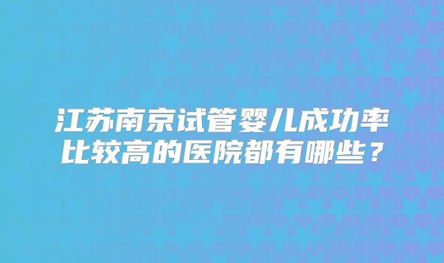 江苏南京试管婴儿成功率比较高的医院都有哪些？
