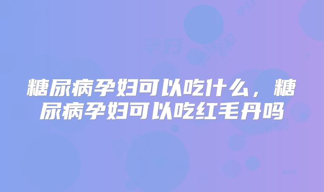 糖尿病孕妇可以吃什么,糖尿病孕妇可以吃红毛丹吗