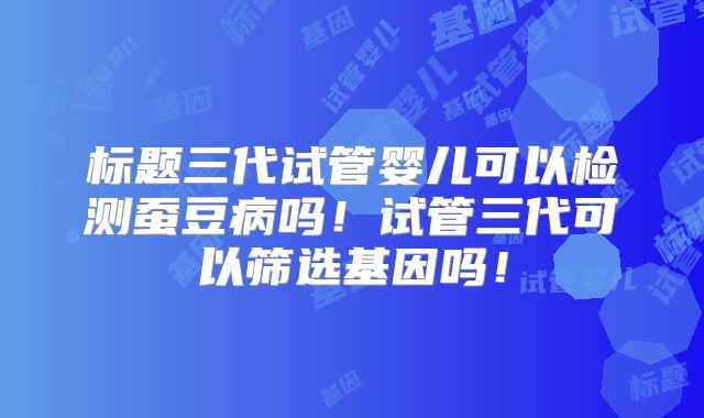 标题三代试管婴儿可以检测蚕豆病吗！试管三代可以筛选基因吗！