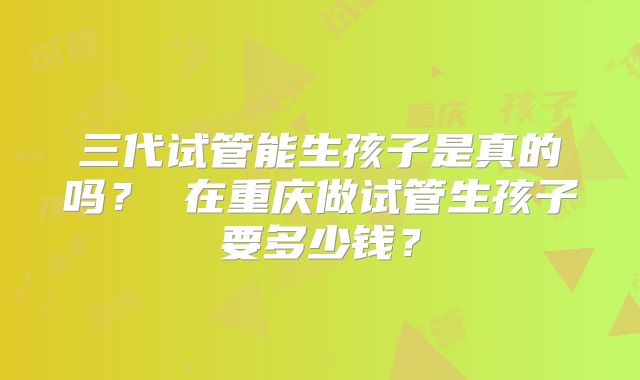 三代试管能生孩子是真的吗？ 在重庆做试管生孩子要多少钱？