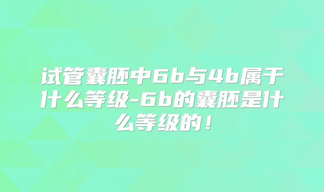 试管囊胚中6b与4b属于什么等级-6b的囊胚是什么等级的！