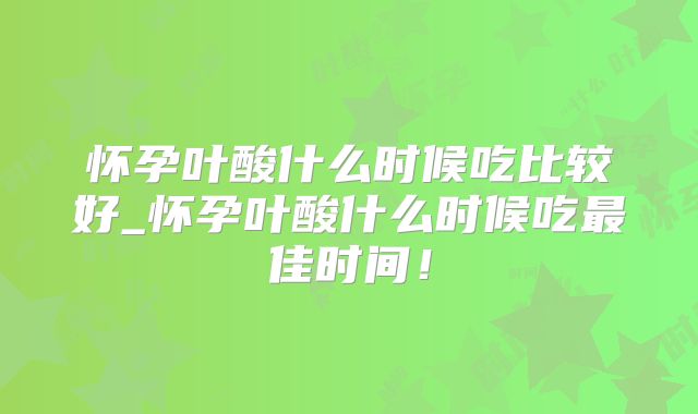 怀孕叶酸什么时候吃比较好_怀孕叶酸什么时候吃最佳时间！