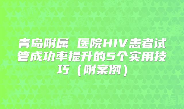 青岛附属 医院HIV患者试管成功率提升的5个实用技巧（附案例）