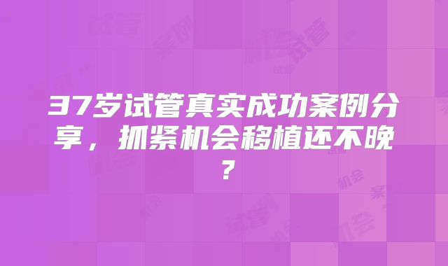 37岁试管真实成功案例分享，抓紧机会移植还不晚？