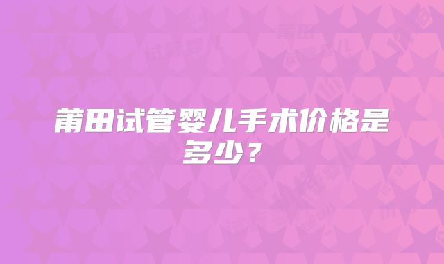 莆田试管婴儿手术价格是多少？