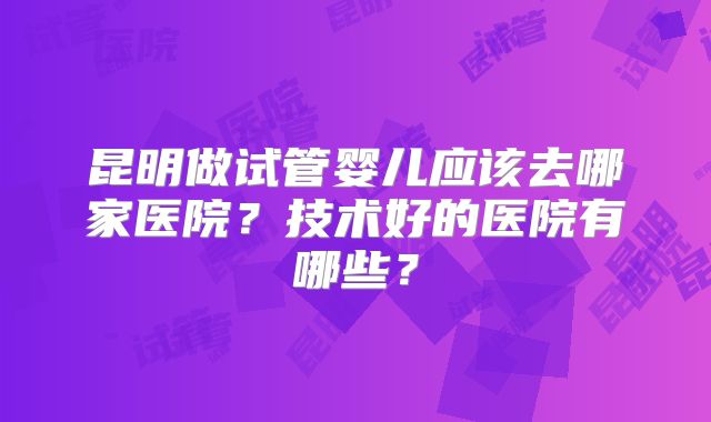 昆明做试管婴儿应该去哪家医院?技术好的医院有哪些?