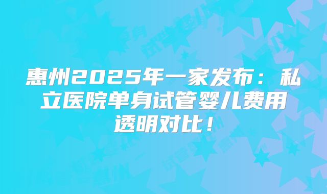 惠州2025年一家发布：私立医院单身试管婴儿费用透明对比！