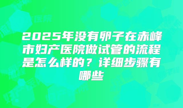 2025年没有卵子在赤峰市妇产医院做试管的流程是怎么样的？详细步骤有哪些