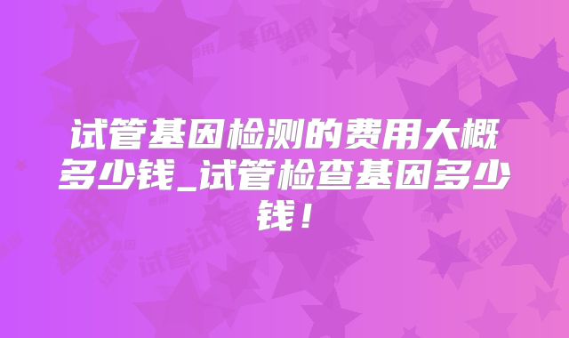 试管基因检测的费用大概多少钱_试管检查基因多少钱!