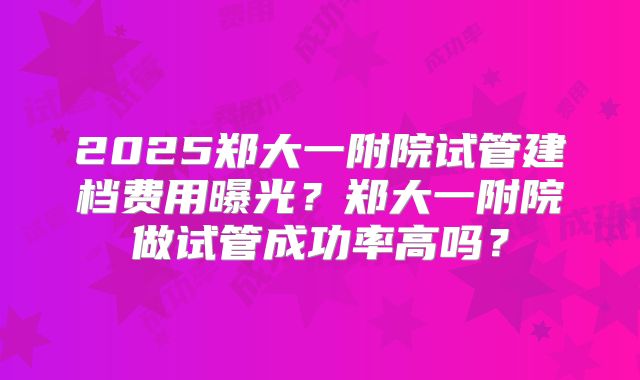 2025郑大一附院试管建档费用曝光？郑大一附院做试管成功率高吗？
