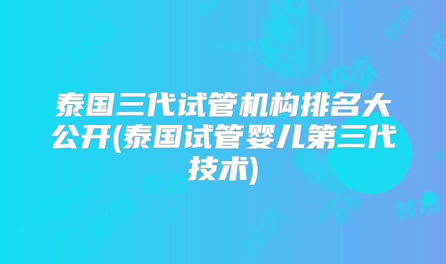 泰国三代试管机构排名大公开(泰国试管婴儿第三代技术)