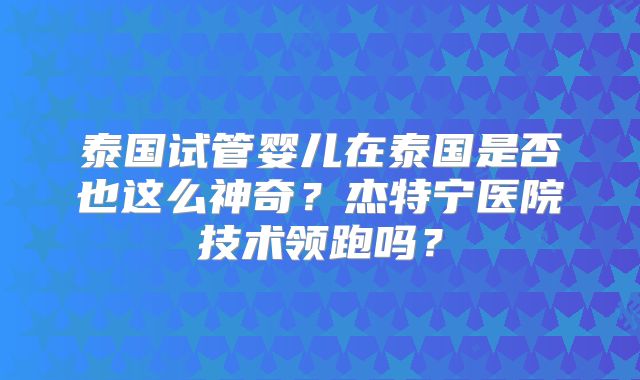 泰国试管婴儿在泰国是否也这么神奇？杰特宁医院技术领跑吗？
