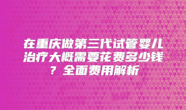 在重庆做第三代试管婴儿治疗大概需要花费多少钱？全面费用解析