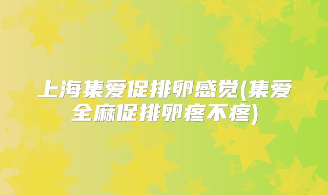 上海集爱促排卵感觉(集爱全麻促排卵疼不疼)