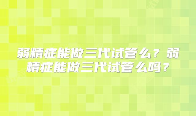 弱精症能做三代试管么?弱精症能做三代试管么吗?