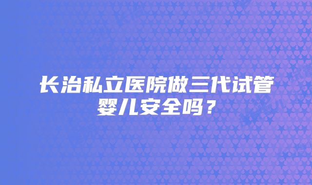 长治私立医院做三代试管婴儿安全吗？