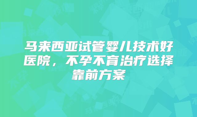 马来西亚试管婴儿技术好医院，不孕不育治疗选择靠前方案