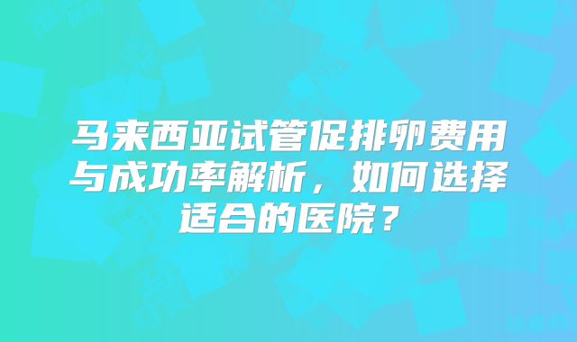 马来西亚试管促排卵费用与成功率解析，如何选择适合的医院？