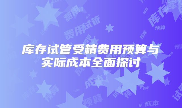 库存试管受精费用预算与实际成本全面探讨