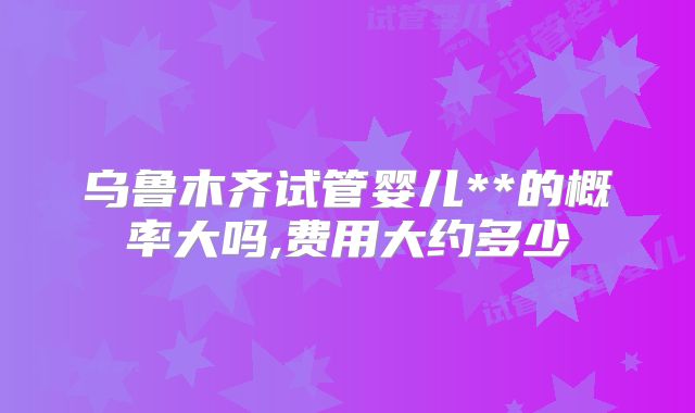 乌鲁木齐试管婴儿**的概率大吗,费用大约多少
