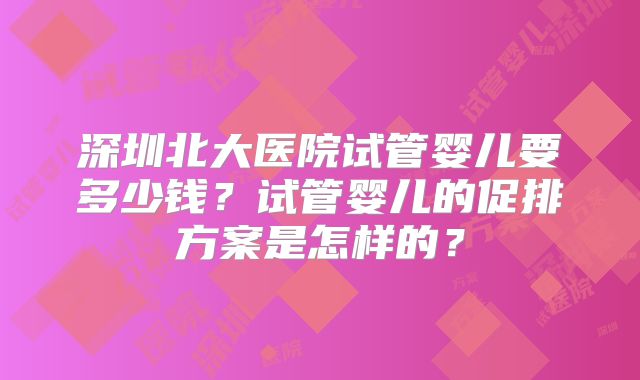深圳北大医院试管婴儿要多少钱？试管婴儿的促排方案是怎样的？
