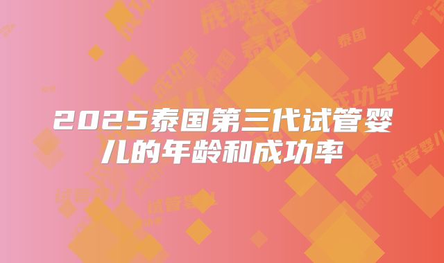 2025泰国第三代试管婴儿的年龄和成功率