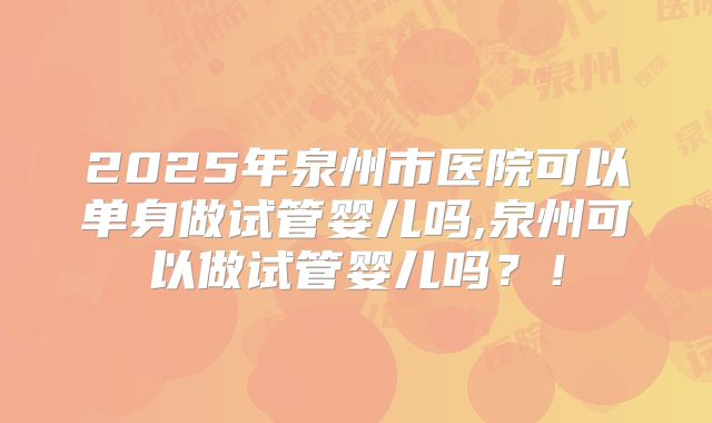 2025年泉州市医院可以单身做试管婴儿吗,泉州可以做试管婴儿吗?!