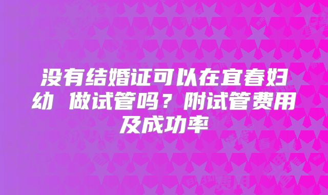 没有结婚证可以在宜春妇幼 做试管吗？附试管费用及成功率