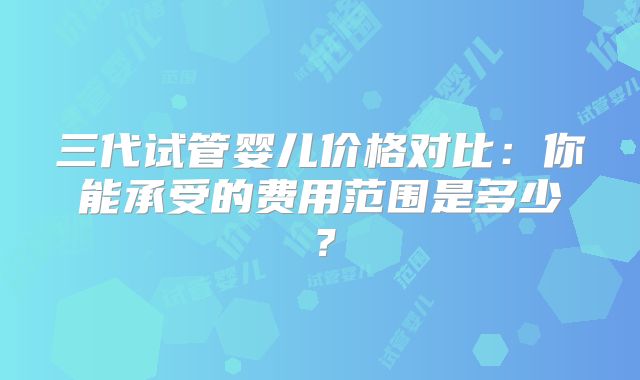 三代试管婴儿价格对比：你能承受的费用范围是多少？