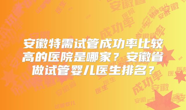 安徽特需试管成功率比较高的医院是哪家？安徽省做试管婴儿医生排名？