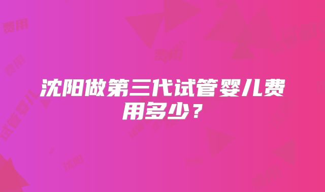 沈阳做第三代试管婴儿费用多少?
