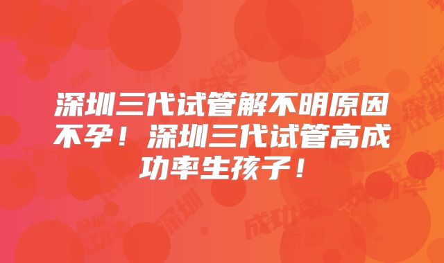 深圳三代试管解不明原因不孕!深圳三代试管高成功率生孩子!