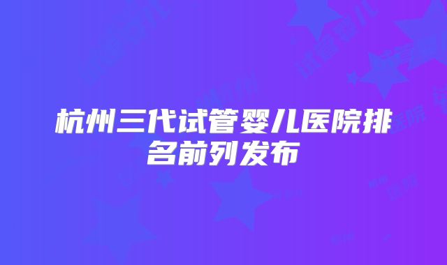 杭州三代试管婴儿医院排名前列发布
