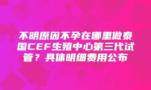 不明原因不孕在哪里做泰国CEF生殖中心第三代试管？具体明细费用公布