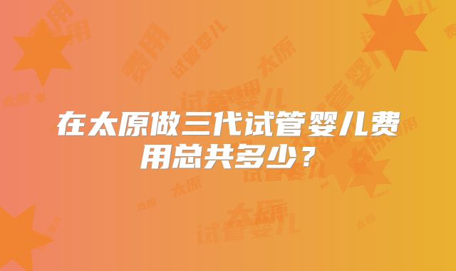 在太原做三代试管婴儿费用总共多少?