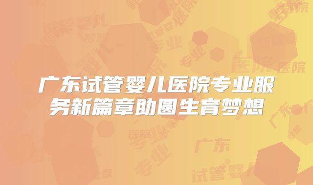 广东试管婴儿医院专业服务新篇章助圆生育梦想