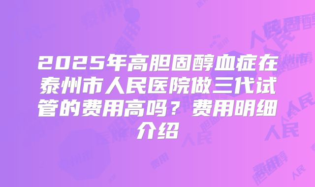 2025年高胆固醇血症在泰州市人民医院做三代试管的费用高吗？费用明细介绍