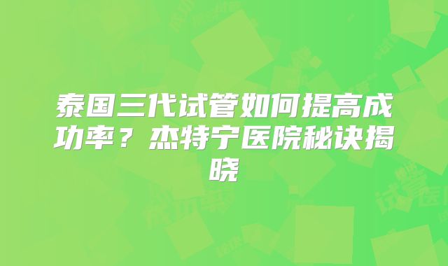 泰国三代试管如何提高成功率？杰特宁医院秘诀揭晓