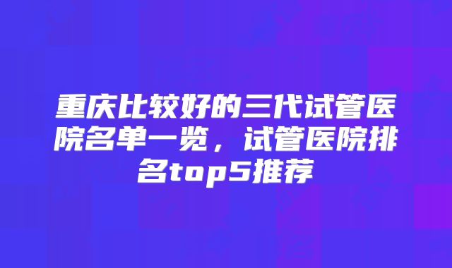 重庆比较好的三代试管医院名单一览，试管医院排名top5推荐