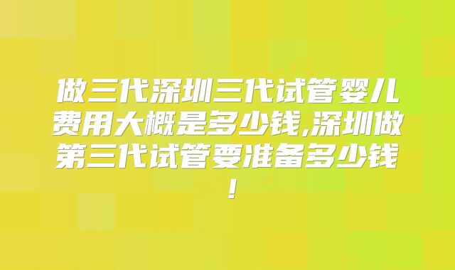 做三代深圳三代试管婴儿费用大概是多少钱,深圳做第三代试管要准备多少钱!