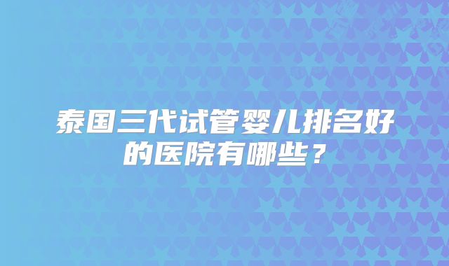 泰国三代试管婴儿排名好的医院有哪些？