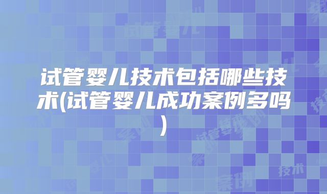 试管婴儿技术包括哪些技术(试管婴儿成功案例多吗)