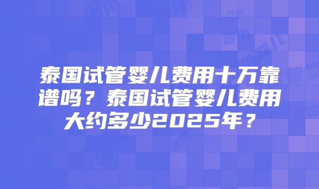 泰国试管婴儿费用十万靠谱吗？泰国试管婴儿费用大约多少2025年？