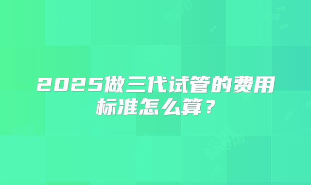 2025做三代试管的费用标准怎么算？
