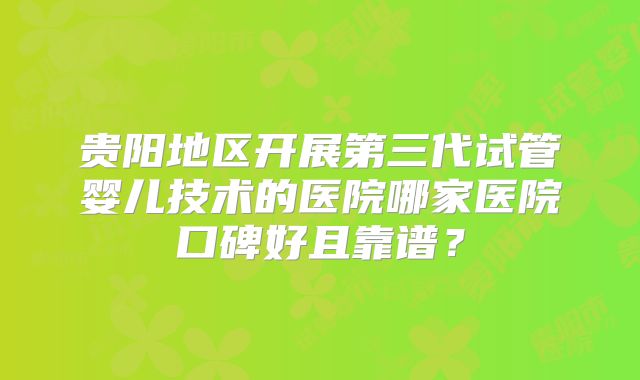 贵阳地区开展第三代试管婴儿技术的医院哪家医院口碑好且靠谱？