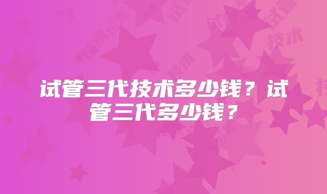 试管三代技术多少钱？试管三代多少钱？