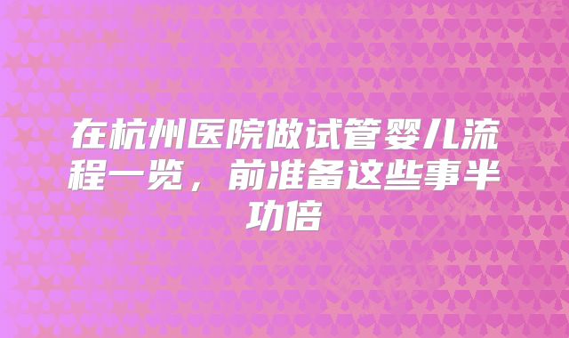 在杭州医院做试管婴儿流程一览,前准备这些事半功倍