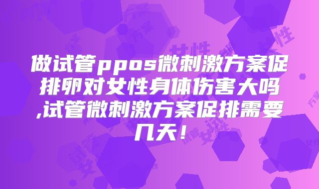 做试管ppos微刺激方案促排卵对女性身体伤害大吗,试管微刺激方案促排需要几天!